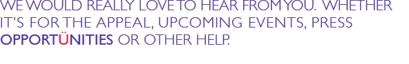 WE WOULD REALLY LOVE TO HEAR FROM YOU.  WHETHER IT&rsquo;S FOR THE APPEAL, UPCOMING EVENTS, PRESS OPPORTUNITIES OR OTHER HELP.