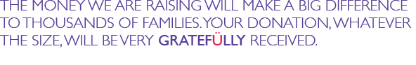 THE MONEY WE ARE RAISING WILL MAKE A BIG DIFFERENCE TO THOUSANDS OF FAMILIES. YOUR DONATION, WHATEVER THE SIZE, WILL BE VERY GRATEFULLY RECEIVED.