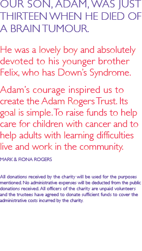 OUR SON, ADAM, WAS JUST THIRTEEN WHEN HE DIED OF A BRAIN TUMOUR.   He was a lovely boy and absolutely devoted to his younger brother Felix, who has Down&rsquo;s Syndrome.   Adam&rsquo;s courage inspired us to create the Adam Rogers Trust. Its goal is simple. To raise funds to help care for children with cancer and to help adults with learning difficulties live and work in the community.  MARK & FIONA ROGERS  All donations received by the charity will be used for the purposes mentioned. No administrative expenses will be deducted from the public donations received. All officers of the charity are unpaid volunteers  and the trustees have agreed to donate sufficient funds to cover the  administrative costs incurred by the charity.
