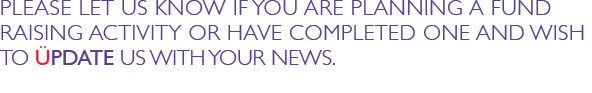 PLEASE LET US KNOW IF YOU ARE PLANNING A FUND RAISING ACTIVITY OR HAVE COMPLETED ONE AND WISH TO UPDATE US WITH YOUR NEWS.